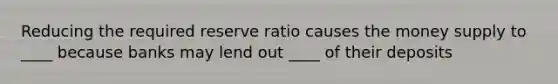 Reducing the required reserve ratio causes the money supply to ____ because banks may lend out ____ of their deposits