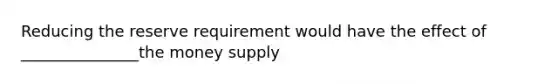 Reducing the reserve requirement would have the effect of _______________the money supply