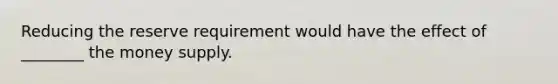 Reducing the reserve requirement would have the effect of ________ the money supply.