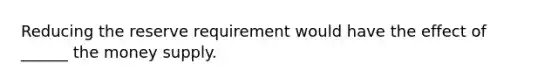 Reducing the reserve requirement would have the effect of ______ the money supply.