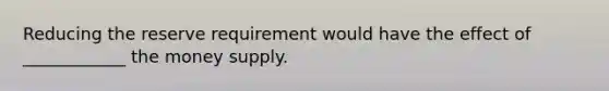 Reducing the reserve requirement would have the effect of ____________ the money supply.