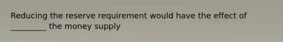 Reducing the reserve requirement would have the effect of _________ the money supply