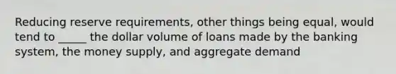 Reducing reserve requirements, other things being equal, would tend to _____ the dollar volume of loans made by the banking system, the money supply, and aggregate demand