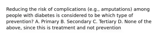 Reducing the risk of complications (e.g., amputations) among people with diabetes is considered to be which type of prevention? A. Primary B. Secondary C. Tertiary D. None of the above, since this is treatment and not prevention