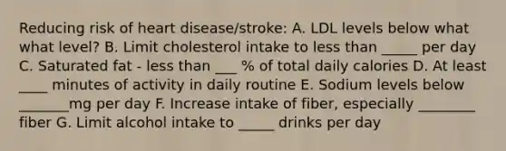 Reducing risk of heart disease/stroke: A. LDL levels below what what level? B. Limit cholesterol intake to <a href='https://www.questionai.com/knowledge/k7BtlYpAMX-less-than' class='anchor-knowledge'>less than</a> _____ per day C. Saturated fat - less than ___ % of total daily calories D. At least ____ minutes of activity in daily routine E. Sodium levels below _______mg per day F. Increase intake of fiber, especially ________ fiber G. Limit alcohol intake to _____ drinks per day