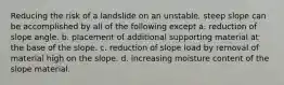 Reducing the risk of a landslide on an unstable, steep slope can be accomplished by all of the following except a. reduction of slope angle. b. placement of additional supporting material at the base of the slope. c. reduction of slope load by removal of material high on the slope. d. increasing moisture content of the slope material.