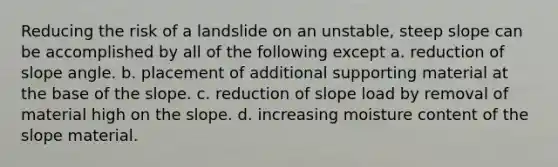 Reducing the risk of a landslide on an unstable, steep slope can be accomplished by all of the following except a. reduction of slope angle. b. placement of additional supporting material at the base of the slope. c. reduction of slope load by removal of material high on the slope. d. increasing moisture content of the slope material.