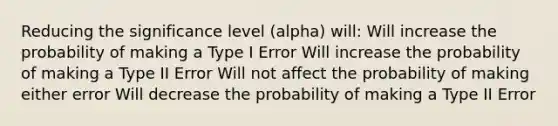 Reducing the significance level (alpha) will: Will increase the probability of making a Type I Error Will increase the probability of making a Type II Error Will not affect the probability of making either error Will decrease the probability of making a Type II Error