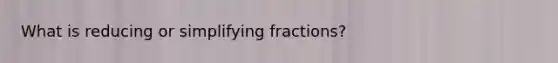 What is reducing or <a href='https://www.questionai.com/knowledge/kVoCA2hMFA-simplifying-fractions' class='anchor-knowledge'>simplifying fractions</a>?