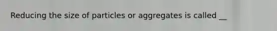 Reducing the size of particles or aggregates is called __