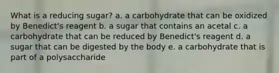 What is a reducing sugar? a. a carbohydrate that can be oxidized by Benedict's reagent b. a sugar that contains an acetal c. a carbohydrate that can be reduced by Benedict's reagent d. a sugar that can be digested by the body e. a carbohydrate that is part of a polysaccharide