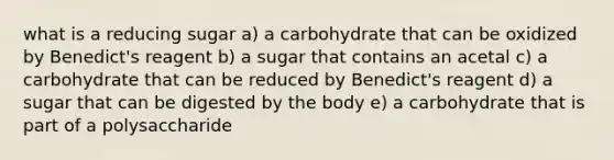 what is a reducing sugar a) a carbohydrate that can be oxidized by Benedict's reagent b) a sugar that contains an acetal c) a carbohydrate that can be reduced by Benedict's reagent d) a sugar that can be digested by the body e) a carbohydrate that is part of a polysaccharide