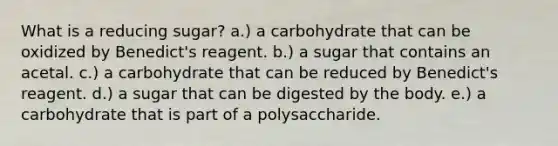 What is a reducing sugar? a.) a carbohydrate that can be oxidized by Benedict's reagent. b.) a sugar that contains an acetal. c.) a carbohydrate that can be reduced by Benedict's reagent. d.) a sugar that can be digested by the body. e.) a carbohydrate that is part of a polysaccharide.