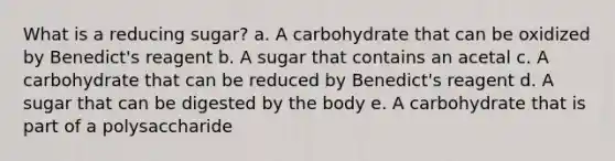 What is a reducing sugar? a. A carbohydrate that can be oxidized by Benedict's reagent b. A sugar that contains an acetal c. A carbohydrate that can be reduced by Benedict's reagent d. A sugar that can be digested by the body e. A carbohydrate that is part of a polysaccharide