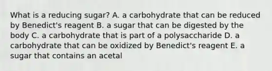 What is a reducing sugar? A. a carbohydrate that can be reduced by Benedict's reagent B. a sugar that can be digested by the body C. a carbohydrate that is part of a polysaccharide D. a carbohydrate that can be oxidized by Benedict's reagent E. a sugar that contains an acetal