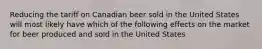 Reducing the tariff on Canadian beer sold in the United States will most likely have which of the following effects on the market for beer produced and sold in the United States