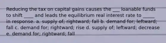 Reducing the tax on capital gains causes the ___ loanable funds to shift ____ and leads the equilibrium real interest rate to _____ in response. a. supply of; rightward; fall b. demand for; leftward; fall c. demand for; rightward; rise d. supply of; leftward; decrease e. demand for; rightward; fall