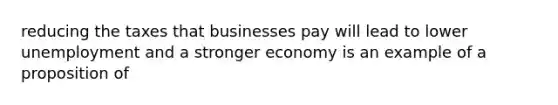 reducing the taxes that businesses pay will lead to lower unemployment and a stronger economy is an example of a proposition of