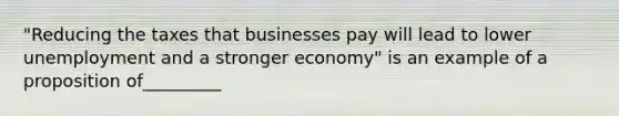 "Reducing the taxes that businesses pay will lead to lower unemployment and a stronger economy" is an example of a proposition of_________