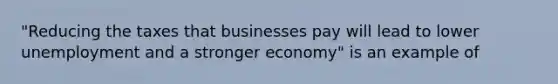 "Reducing the taxes that businesses pay will lead to lower unemployment and a stronger economy" is an example of