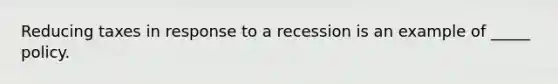 Reducing taxes in response to a recession is an example of _____ policy.