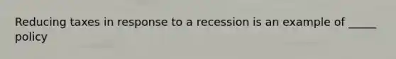 Reducing taxes in response to a recession is an example of _____ policy