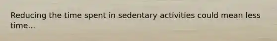 Reducing the time spent in sedentary activities could mean less time...