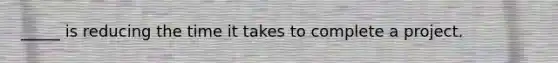 _____ is reducing the time it takes to complete a project.