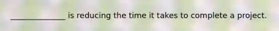 ______________ is reducing the time it takes to complete a project.