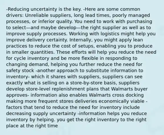 -Reducing uncertainty is the key. -Here are some common drivers: Unreliable suppliers, long lead times, poorly managed processes, or inferior quality. You need to work with purchasing to select—and maybe develop—the right supplier as well as to improve supply processes. Working with logistics might help you improve delivery certainty. Internally, you might apply lean practices to reduce the cost of setups, enabling you to produce in smaller quantities. These efforts will help you reduce the need for cycle inventory and be more flexible in responding to changing demand, helping you further reduce the need for safety stock -another approach to substitute information to inventory- which it shares with suppliers, suppliers can see exactly what is selling on a store-by-store basis, suppliers develop store-level replenishment plans that Walmarts buyer approves- information also enables Walmarts cross docking making more frequent stores deliveries economically viable -factors that tend to reduce the need for inventory include decreasing supply uncertainty -information helps you reduce inventory by helping. you get the right inventory to the right place at the right time