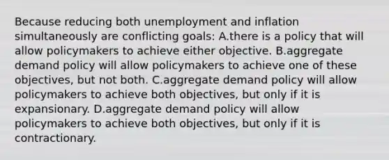 Because reducing both unemployment and inflation simultaneously are conflicting goals: A.there is a policy that will allow policymakers to achieve either objective. B.aggregate demand policy will allow policymakers to achieve one of these objectives, but not both. C.aggregate demand policy will allow policymakers to achieve both objectives, but only if it is expansionary. D.aggregate demand policy will allow policymakers to achieve both objectives, but only if it is contractionary.