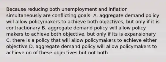 Because reducing both unemployment and inflation simultaneously are conflicting goals: A. aggregate demand policy will allow policymakers to achieve both objectives, but only if it is contractionary B. aggregate demand policy will allow policy makers to achieve both objective, but only if its is expansionary C. there is a policy that will allow policymakers to achieve either objective D. aggregate demand policy will allow policymakers to achieve on of these objectives but not both