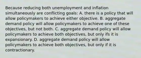 Because reducing both unemployment and inflation simultaneously are conflicting goals: A. there is a policy that will allow policymakers to achieve either objective. B. aggregate demand policy will allow policymakers to achieve one of these objectives, but not both. C. aggregate demand policy will allow policymakers to achieve both objectives, but only ifs it is expansionary. D. aggregate demand policy will allow policymakers to achieve both objectives, but only if it is contractionary.