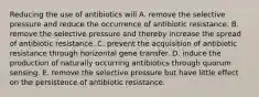 Reducing the use of antibiotics will A. remove the selective pressure and reduce the occurrence of antibiotic resistance. B. remove the selective pressure and thereby increase the spread of antibiotic resistance. C. prevent the acquisition of antibiotic resistance through horizontal gene transfer. D. induce the production of naturally occurring antibiotics through quorum sensing. E. remove the selective pressure but have little effect on the persistence of antibiotic resistance.