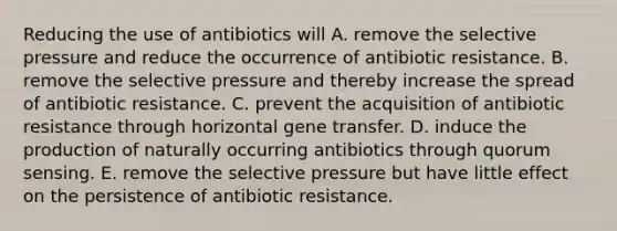 Reducing the use of antibiotics will A. remove the selective pressure and reduce the occurrence of antibiotic resistance. B. remove the selective pressure and thereby increase the spread of antibiotic resistance. C. prevent the acquisition of antibiotic resistance through horizontal gene transfer. D. induce the production of naturally occurring antibiotics through quorum sensing. E. remove the selective pressure but have little effect on the persistence of antibiotic resistance.