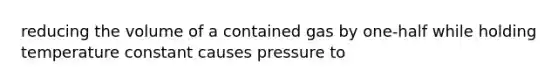 reducing the volume of a contained gas by one-half while holding temperature constant causes pressure to