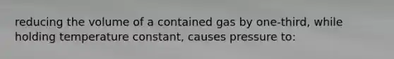 reducing the volume of a contained gas by one-third, while holding temperature constant, causes pressure to: