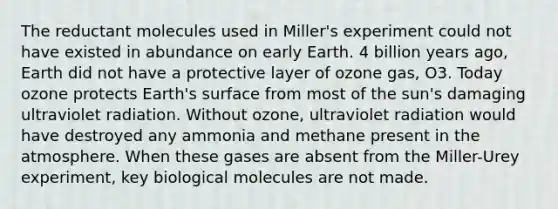 The reductant molecules used in Miller's experiment could not have existed in abundance on early Earth. 4 billion years ago, Earth did not have a protective layer of ozone gas, O3. Today ozone protects Earth's surface from most of the sun's damaging ultraviolet radiation. Without ozone, ultraviolet radiation would have destroyed any ammonia and methane present in the atmosphere. When these gases are absent from the Miller-Urey experiment, key biological molecules are not made.