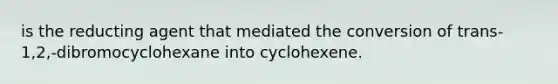 is the reducting agent that mediated the conversion of trans-1,2,-dibromocyclohexane into cyclohexene.