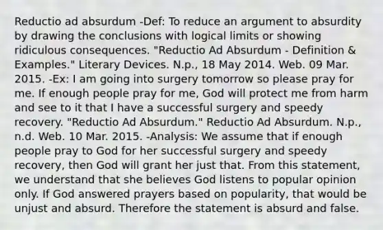 Reductio ad absurdum -Def: To reduce an argument to absurdity by drawing the conclusions with logical limits or showing ridiculous consequences. "Reductio Ad Absurdum - Definition & Examples." Literary Devices. N.p., 18 May 2014. Web. 09 Mar. 2015. -Ex: I am going into surgery tomorrow so please pray for me. If enough people pray for me, God will protect me from harm and see to it that I have a successful surgery and speedy recovery. "Reductio Ad Absurdum." Reductio Ad Absurdum. N.p., n.d. Web. 10 Mar. 2015. -Analysis: We assume that if enough people pray to God for her successful surgery and speedy recovery, then God will grant her just that. From this statement, we understand that she believes God listens to popular opinion only. If God answered prayers based on popularity, that would be unjust and absurd. Therefore the statement is absurd and false.