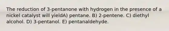 The reduction of 3-pentanone with hydrogen in the presence of a nickel catalyst will yieldA) pentane. B) 2-pentene. C) diethyl alcohol. D) 3-pentanol. E) pentanaldehyde.