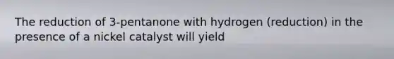 The reduction of 3-pentanone with hydrogen (reduction) in the presence of a nickel catalyst will yield