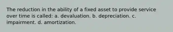 The reduction in the ability of a fixed asset to provide service over time is called: a. devaluation. b. depreciation. c. impairment. d. amortization.