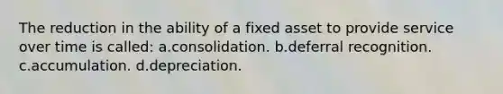 The reduction in the ability of a fixed asset to provide service over time is called: a.consolidation. b.deferral recognition. c.accumulation. d.depreciation.