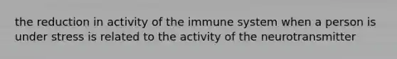 the reduction in activity of the immune system when a person is under stress is related to the activity of the neurotransmitter