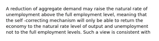 A reduction of aggregate demand may raise the natural rate of unemployment above the full employment level, meaning that the self -correcting mechanism will only be able to return the economy to the natural rate level of output and unemployment not to the full employment levels. Such a view is consistent with