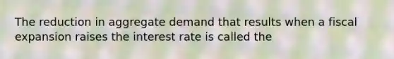 The reduction in aggregate demand that results when a fiscal expansion raises the interest rate is called the