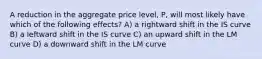 A reduction in the aggregate price level, P, will most likely have which of the following effects? A) a rightward shift in the IS curve B) a leftward shift in the IS curve C) an upward shift in the LM curve D) a downward shift in the LM curve