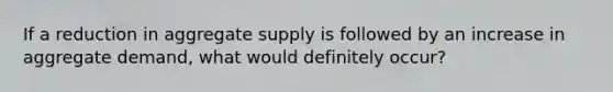 If a reduction in aggregate supply is followed by an increase in aggregate demand, what would definitely occur?