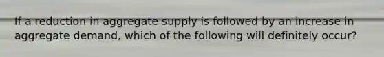 If a reduction in aggregate supply is followed by an increase in aggregate demand, which of the following will definitely occur?